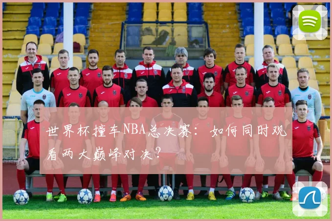 世界杯撞车NBA总决赛:如何同时观看两大巅峰对决?