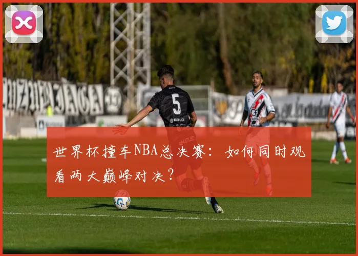 世界杯撞车NBA总决赛：如何同时观看两大巅峰对决？